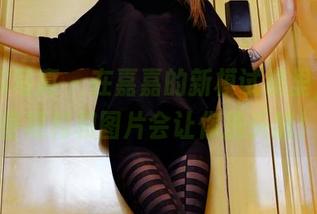 PANS写真 – 在嘉嘉的新模试镜里，总有些福利和图片会让你挠头猜！